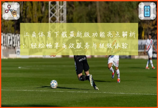 江南体育下载最新版功能亮点解析：轻松畅享高效服务与极致体验