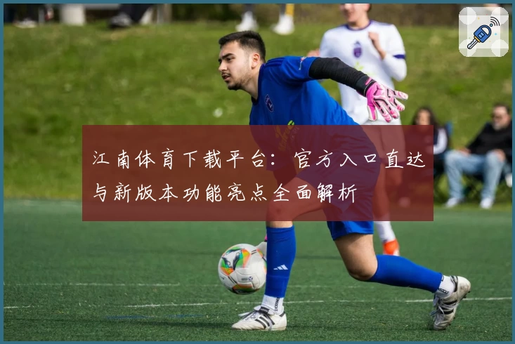 江南体育下载平台：官方入口直达与新版本功能亮点全面解析